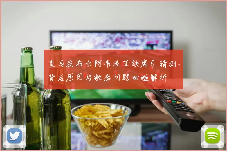 皇马发布会阿韦洛亚缺席引猜测,背后原因与敏感问题回避解析
