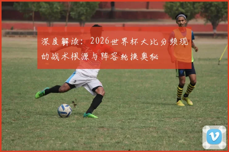 深度解读：2026世界杯大比分频现的战术根源与阵容轮换奥秘