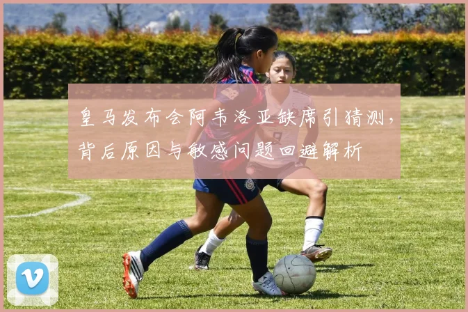 皇马发布会阿韦洛亚缺席引猜测，背后原因与敏感问题回避解析
