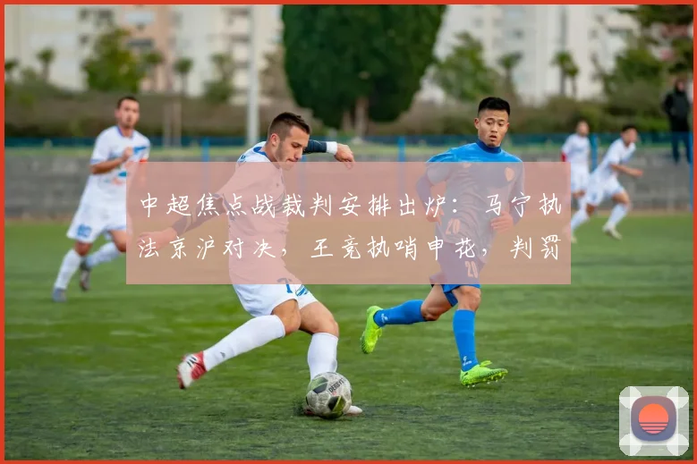 中超焦点战裁判安排出炉:马宁执法京沪对决,王竞执哨申花,判罚尺度引关注