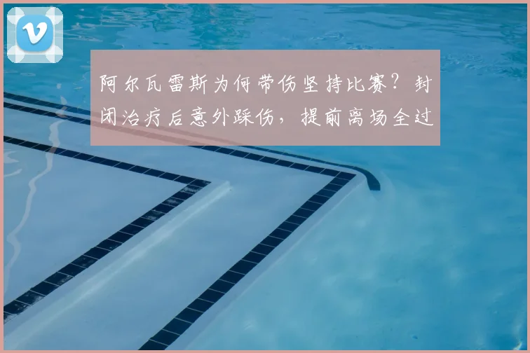 阿尔瓦雷斯为何带伤坚持比赛?封闭治疗后意外踩伤,提前离场全过程解析
