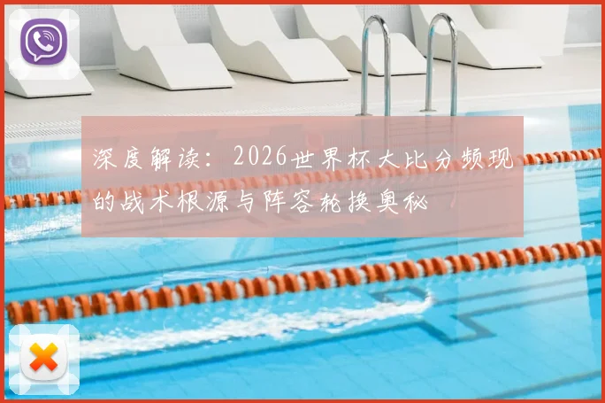 深度解读:2026世界杯大比分频现的战术根源与阵容轮换奥秘