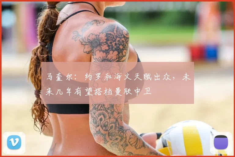马奎尔:约罗和海文天赋出众,未来几年有望搭档曼联中卫