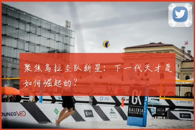 聚焦乌拉圭队新星：下一代天才是如何崛起的？