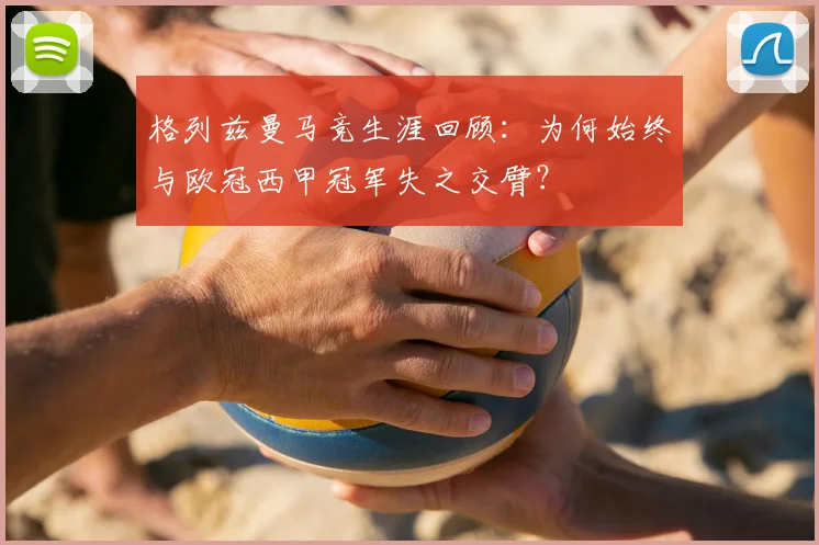 格列兹曼马竞生涯回顾：为何始终与欧冠西甲冠军失之交臂？
