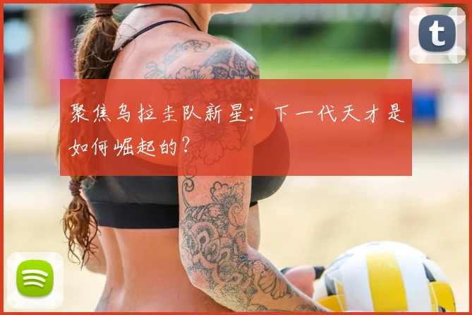 聚焦乌拉圭队新星:下一代天才是如何崛起的?