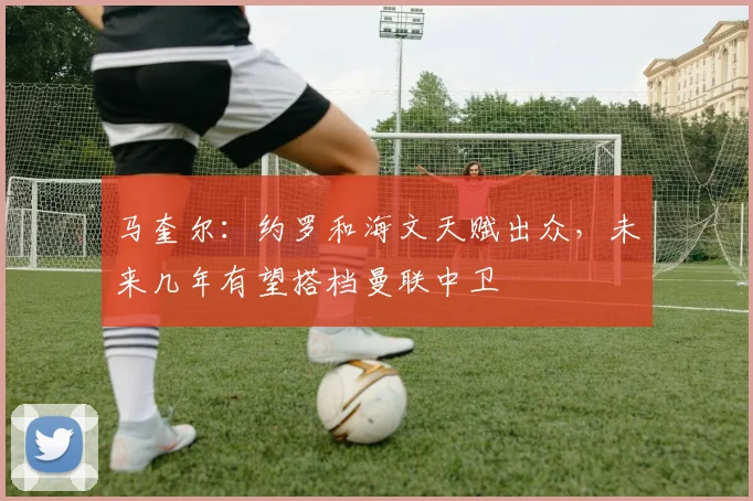 马奎尔：约罗和海文天赋出众，未来几年有望搭档曼联中卫